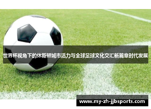 世界杯视角下的休斯顿城市活力与全球足球文化交汇新篇章时代发展 世界杯视角下的休斯顿城市活力与全球足球文化交汇新篇章时代发展