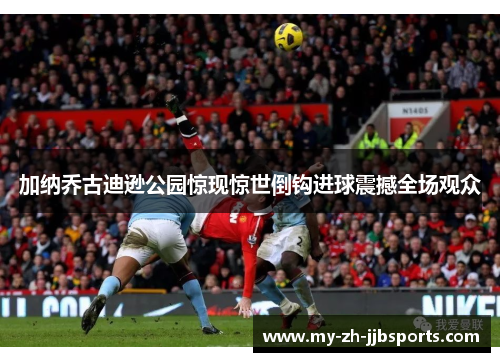 加纳乔古迪逊公园惊现惊世倒钩进球震撼全场观众 加纳乔古迪逊公园惊现惊世倒钩进球震撼全场观众