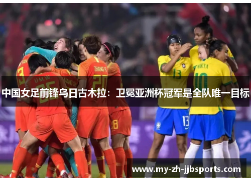 中国女足前锋乌日古木拉：卫冕亚洲杯冠军是全队唯一目标